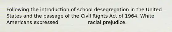 Following the introduction of school desegregation in the United States and the passage of the Civil Rights Act of 1964, White Americans expressed ___________ racial prejudice.