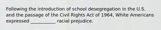 Following the introduction of school desegregation in the U.S. and the passage of the Civil Rights Act of 1964, White Americans expressed ___________ racial prejudice.