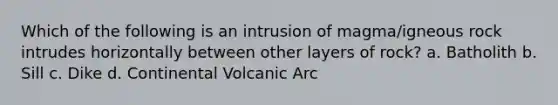 Which of the following is an intrusion of magma/igneous rock intrudes horizontally between other layers of rock? a. Batholith b. Sill c. Dike d. Continental Volcanic Arc