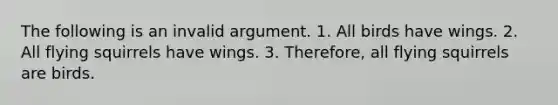 The following is an invalid argument. 1. All birds have wings. 2. All flying squirrels have wings. 3. Therefore, all flying squirrels are birds.