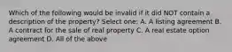 Which of the following would be invalid if it did NOT contain a description of the property? Select one: A. A listing agreement B. A contract for the sale of real property C. A real estate option agreement D. All of the above