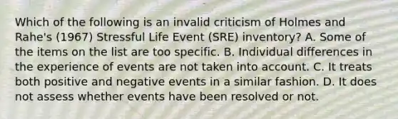 Which of the following is an invalid criticism of Holmes and Rahe's (1967) Stressful Life Event (SRE) inventory? A. Some of the items on the list are too specific. B. Individual differences in the experience of events are not taken into account. C. It treats both positive and negative events in a similar fashion. D. It does not assess whether events have been resolved or not.