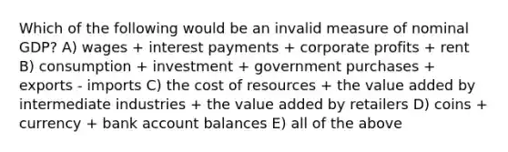 Which of the following would be an invalid measure of nominal GDP? A) wages + interest payments + corporate profits + rent B) consumption + investment + government purchases + exports - imports C) the cost of resources + the value added by intermediate industries + the value added by retailers D) coins + currency + bank account balances E) all of the above