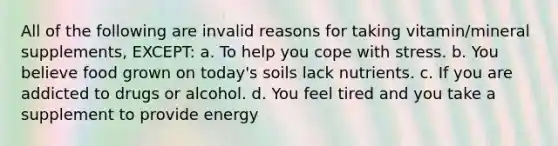 All of the following are invalid reasons for taking vitamin/mineral supplements, EXCEPT: a. To help you cope with stress. b. You believe food grown on today's soils lack nutrients. c. If you are addicted to drugs or alcohol. d. You feel tired and you take a supplement to provide energy