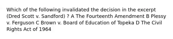 Which of the following invalidated the decision in the excerpt (Dred Scott v. Sandford) ? A The Fourteenth Amendment B Plessy v. Ferguson C Brown v. Board of Education of Topeka D The Civil Rights Act of 1964