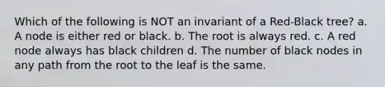 Which of the following is NOT an invariant of a Red-Black tree? a. A node is either red or black. b. The root is always red. c. A red node always has black children d. The number of black nodes in any path from the root to the leaf is the same.