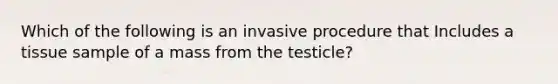 Which of the following is an invasive procedure that Includes a tissue sample of a mass from the testicle?