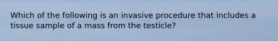 Which of the following is an invasive procedure that includes a tissue sample of a mass from the testicle?