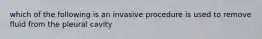 which of the following is an invasive procedure is used to remove fluid from the pleural cavity