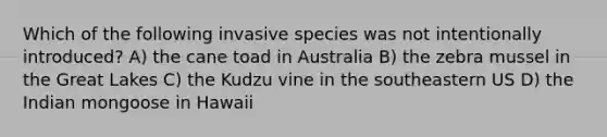 Which of the following invasive species was not intentionally introduced? A) the cane toad in Australia B) the zebra mussel in the Great Lakes C) the Kudzu vine in the southeastern US D) the Indian mongoose in Hawaii