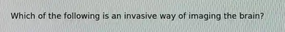 Which of the following is an invasive way of imaging the brain?