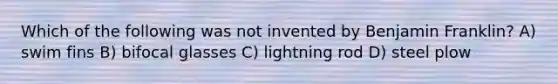 Which of the following was not invented by Benjamin Franklin? A) swim fins B) bifocal glasses C) lightning rod D) steel plow