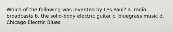 Which of the following was invented by Les Paul? a. radio broadcasts b. the solid-body electric guitar c. bluegrass music d. Chicago Electric Blues