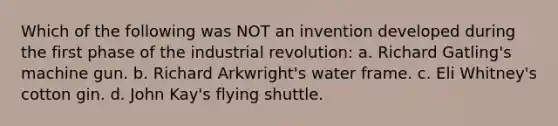 Which of the following was NOT an invention developed during the first phase of the industrial revolution: a. Richard Gatling's machine gun. b. Richard Arkwright's water frame. c. Eli Whitney's cotton gin. d. John Kay's flying shuttle.