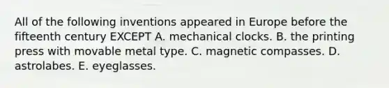 All of the following inventions appeared in Europe before the fifteenth century EXCEPT A. mechanical clocks. B. the printing press with movable metal type. C. magnetic compasses. D. astrolabes. E. eyeglasses.