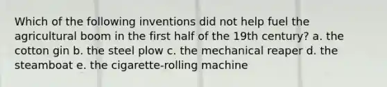 Which of the following inventions did not help fuel the agricultural boom in the first half of the 19th century? a. the cotton gin b. the steel plow c. the mechanical reaper d. the steamboat e. the cigarette-rolling machine