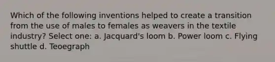 Which of the following inventions helped to create a transition from the use of males to females as weavers in the textile industry? Select one: a. Jacquard's loom b. Power loom c. Flying shuttle d. Teoegraph