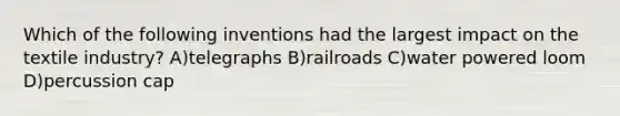 Which of the following inventions had the largest impact on the textile industry? A)telegraphs B)railroads C)water powered loom D)percussion cap