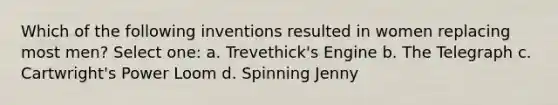 Which of the following inventions resulted in women replacing most men? Select one: a. Trevethick's Engine b. The Telegraph c. Cartwright's Power Loom d. Spinning Jenny