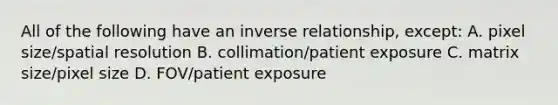 All of the following have an inverse relationship, except: A. pixel size/spatial resolution B. collimation/patient exposure C. matrix size/pixel size D. FOV/patient exposure