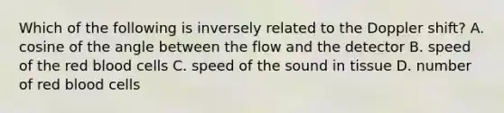 Which of the following is inversely related to the Doppler shift? A. cosine of the angle between the flow and the detector B. speed of the red blood cells C. speed of the sound in tissue D. number of red blood cells