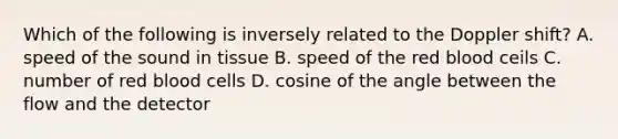 Which of the following is inversely related to the Doppler shift? A. speed of the sound in tissue B. speed of the red blood ceils C. number of red blood cells D. cosine of the angle between the flow and the detector