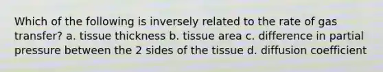 Which of the following is inversely related to the rate of gas transfer? a. tissue thickness b. tissue area c. difference in partial pressure between the 2 sides of the tissue d. diffusion coefficient