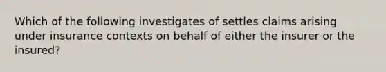 Which of the following investigates of settles claims arising under insurance contexts on behalf of either the insurer or the insured?