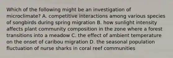 Which of the following might be an investigation of microclimate? A. competitive interactions among various species of songbirds during spring migration B. how sunlight intensity affects plant community composition in the zone where a forest transitions into a meadow C. the effect of ambient temperature on the onset of caribou migration D. the seasonal population fluctuation of nurse sharks in coral reef communities