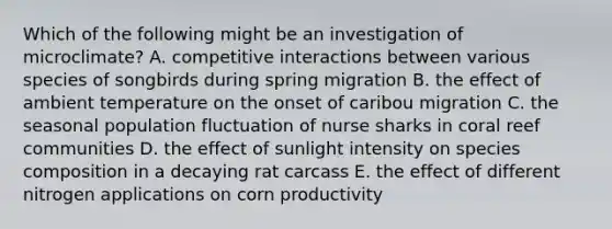 Which of the following might be an investigation of microclimate? A. competitive interactions between various species of songbirds during spring migration B. the effect of ambient temperature on the onset of caribou migration C. the seasonal population fluctuation of nurse sharks in coral reef communities D. the effect of sunlight intensity on species composition in a decaying rat carcass E. the effect of different nitrogen applications on corn productivity