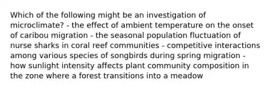 Which of the following might be an investigation of microclimate? - the effect of ambient temperature on the onset of caribou migration - the seasonal population fluctuation of nurse sharks in coral reef communities - competitive interactions among various species of songbirds during spring migration - how sunlight intensity affects plant community composition in the zone where a forest transitions into a meadow