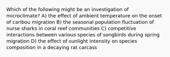 Which of the following might be an investigation of microclimate? A) the effect of ambient temperature on the onset of caribou migration B) the seasonal population fluctuation of nurse sharks in coral reef communities C) competitive interactions between various species of songbirds during spring migration D) the effect of sunlight intensity on species composition in a decaying rat carcass