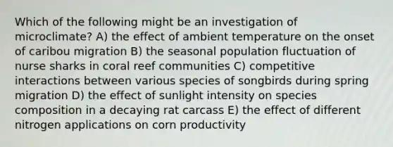 Which of the following might be an investigation of microclimate? A) the effect of ambient temperature on the onset of caribou migration B) the seasonal population fluctuation of nurse sharks in coral reef communities C) competitive interactions between various species of songbirds during spring migration D) the effect of sunlight intensity on species composition in a decaying rat carcass E) the effect of different nitrogen applications on corn productivity