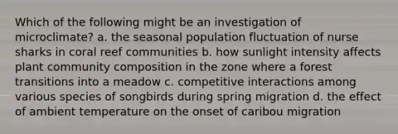 Which of the following might be an investigation of microclimate? a. the seasonal population fluctuation of nurse sharks in coral reef communities b. how sunlight intensity affects plant community composition in the zone where a forest transitions into a meadow c. competitive interactions among various species of songbirds during spring migration d. the effect of ambient temperature on the onset of caribou migration