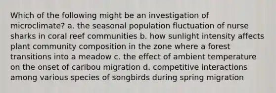 Which of the following might be an investigation of microclimate? a. the seasonal population fluctuation of nurse sharks in coral reef communities b. how sunlight intensity affects plant community composition in the zone where a forest transitions into a meadow c. the effect of ambient temperature on the onset of caribou migration d. competitive interactions among various species of songbirds during spring migration