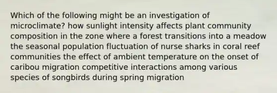 Which of the following might be an investigation of microclimate? how sunlight intensity affects plant community composition in the zone where a forest transitions into a meadow the seasonal population fluctuation of nurse sharks in coral reef communities the effect of ambient temperature on the onset of caribou migration competitive interactions among various species of songbirds during spring migration