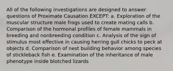 All of the following investigations are designed to answer questions of Proximate Causation EXCEPT: a. Exploration of the muscular structure male frogs used to create mating calls b. Comparison of the hormonal profiles of female mammals in breeding and nonbreeding condition c. Analysis of the sign of stimulus most effective in causing herring gull chicks to peck at objects d. Comparison of nest building behavior among species of stickleback fish e. Examination of the inheritance of male phenotype inside blotched lizards