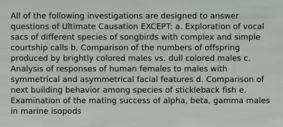 All of the following investigations are designed to answer questions of Ultimate Causation EXCEPT: a. Exploration of vocal sacs of different species of songbirds with complex and simple courtship calls b. Comparison of the numbers of offspring produced by brightly colored males vs. dull colored males c. Analysis of responses of human females to males with symmetrical and asymmetrical facial features d. Comparison of next building behavior among species of stickleback fish e. Examination of the mating success of alpha, beta, gamma males in marine isopods