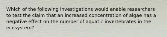 Which of the following investigations would enable researchers to test the claim that an increased concentration of algae has a negative effect on the number of aquatic invertebrates in the ecosystem?