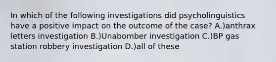 In which of the following investigations did psycholinguistics have a positive impact on the outcome of the case? A.)anthrax letters investigation B.)Unabomber investigation C.)BP gas station robbery investigation D.)all of these