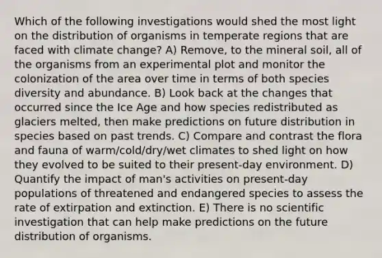 Which of the following investigations would shed the most light on the distribution of organisms in temperate regions that are faced with climate change? A) Remove, to the mineral soil, all of the organisms from an experimental plot and monitor the colonization of the area over time in terms of both species diversity and abundance. B) Look back at the changes that occurred since the Ice Age and how species redistributed as glaciers melted, then make predictions on future distribution in species based on past trends. C) Compare and contrast the flora and fauna of warm/cold/dry/wet climates to shed light on how they evolved to be suited to their present-day environment. D) Quantify the impact of man's activities on present-day populations of threatened and endangered species to assess the rate of extirpation and extinction. E) There is no scientific investigation that can help make predictions on the future distribution of organisms.