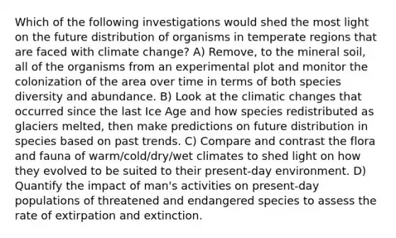 Which of the following investigations would shed the most light on the future distribution of organisms in temperate regions that are faced with climate change? A) Remove, to the mineral soil, all of the organisms from an experimental plot and monitor the colonization of the area over time in terms of both species diversity and abundance. B) Look at the climatic changes that occurred since the last Ice Age and how species redistributed as glaciers melted, then make predictions on future distribution in species based on past trends. C) Compare and contrast the flora and fauna of warm/cold/dry/wet climates to shed light on how they evolved to be suited to their present-day environment. D) Quantify the impact of man's activities on present-day populations of threatened and endangered species to assess the rate of extirpation and extinction.