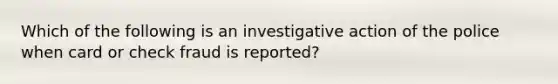 Which of the following is an investigative action of the police when card or check fraud is reported?