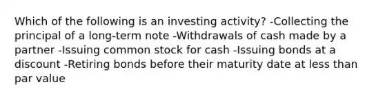 Which of the following is an investing activity? -Collecting the principal of a long-term note -Withdrawals of cash made by a partner -Issuing common stock for cash -Issuing bonds at a discount -Retiring bonds before their maturity date at less than par value