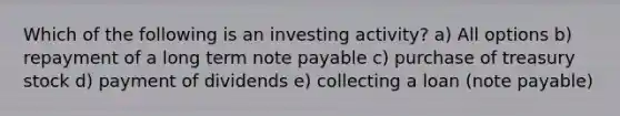 Which of the following is an investing activity? a) All options b) repayment of a long term note payable c) purchase of treasury stock d) payment of dividends e) collecting a loan (note payable)