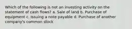 Which of the following is not an investing activity on the statement of cash flows? a. Sale of land b. Purchase of equipment c. Issuing a note payable d. Purchase of another company's common stock