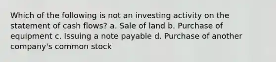 Which of the following is not an investing activity on the statement of cash flows? a. Sale of land b. Purchase of equipment c. Issuing a note payable d. Purchase of another company's common stock