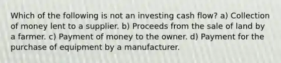 Which of the following is not an investing cash flow? a) Collection of money lent to a supplier. b) Proceeds from the sale of land by a farmer. c) Payment of money to the owner. d) Payment for the purchase of equipment by a manufacturer.