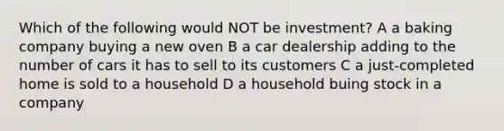 Which of the following would NOT be investment? A a baking company buying a new oven B a car dealership adding to the number of cars it has to sell to its customers C a just-completed home is sold to a household D a household buing stock in a company