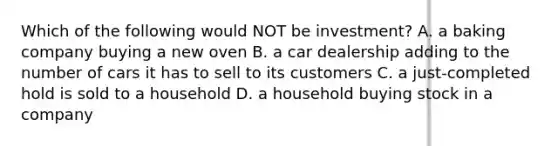 Which of the following would NOT be investment? A. a baking company buying a new oven B. a car dealership adding to the number of cars it has to sell to its customers C. a just-completed hold is sold to a household D. a household buying stock in a company